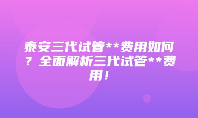 泰安三代试管**费用如何？全面解析三代试管**费用！