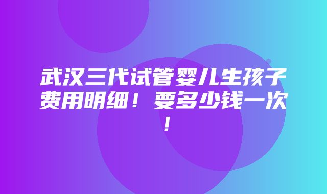 武汉三代试管婴儿生孩子费用明细！要多少钱一次！