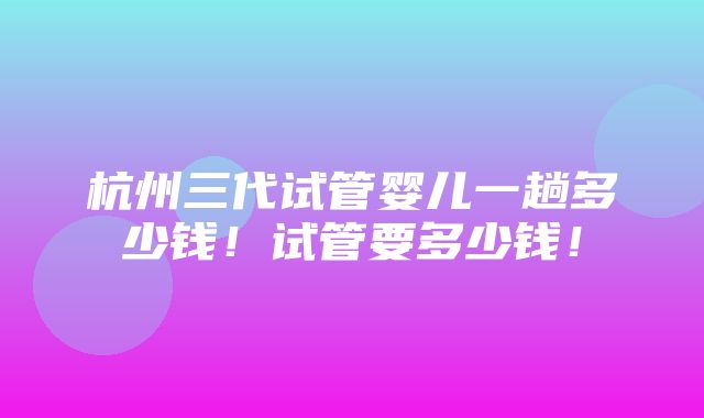 杭州三代试管婴儿一趟多少钱！试管要多少钱！