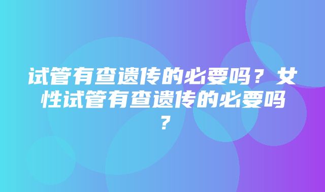 试管有查遗传的必要吗？女性试管有查遗传的必要吗？