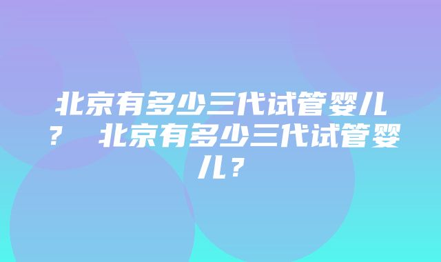 北京有多少三代试管婴儿？ 北京有多少三代试管婴儿？