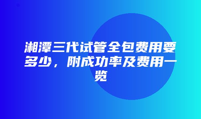 湘潭三代试管全包费用要多少，附成功率及费用一览