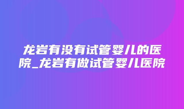 龙岩有没有试管婴儿的医院_龙岩有做试管婴儿医院