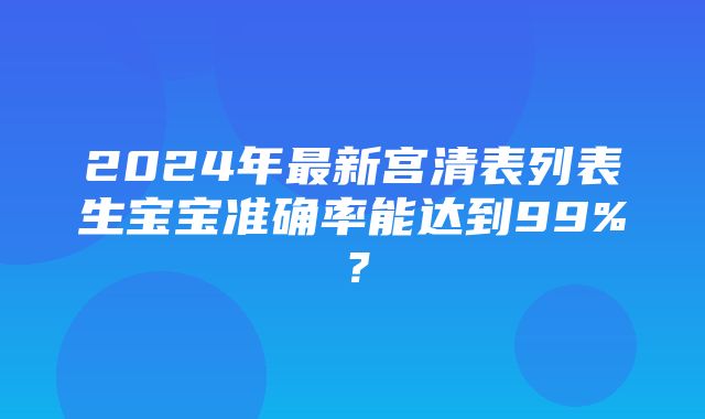 2024年最新宫清表列表生宝宝准确率能达到99%？