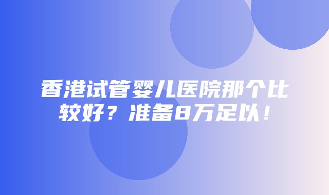 香港试管婴儿医院那个比较好？准备8万足以！