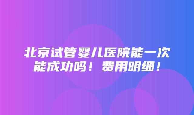 北京试管婴儿医院能一次能成功吗！费用明细！