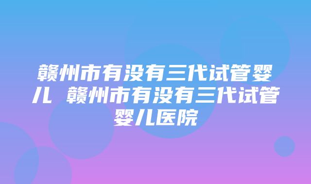 赣州市有没有三代试管婴儿 赣州市有没有三代试管婴儿医院