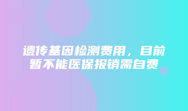 遗传基因检测费用，目前暂不能医保报销需自费