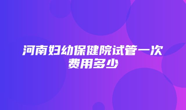 河南妇幼保健院试管一次费用多少