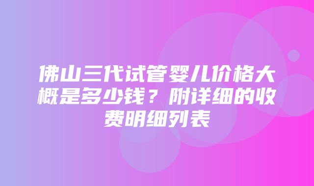 佛山三代试管婴儿价格大概是多少钱？附详细的收费明细列表