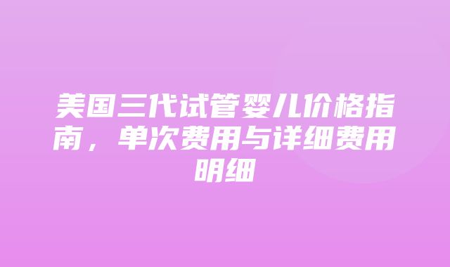 美国三代试管婴儿价格指南，单次费用与详细费用明细