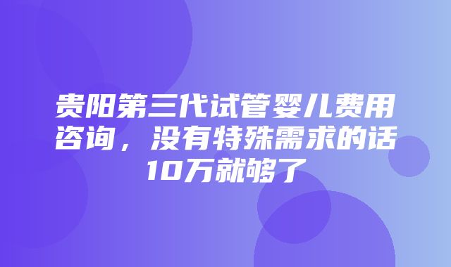 贵阳第三代试管婴儿费用咨询，没有特殊需求的话10万就够了