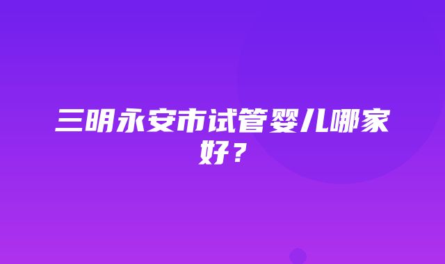 三明永安市试管婴儿哪家好？