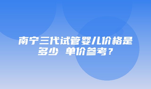 南宁三代试管婴儿价格是多少 单价参考？