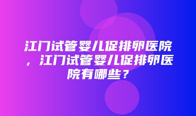 江门试管婴儿促排卵医院，江门试管婴儿促排卵医院有哪些？