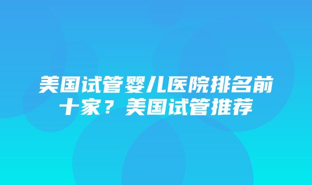 美国试管婴儿医院排名前十家？美国试管推荐