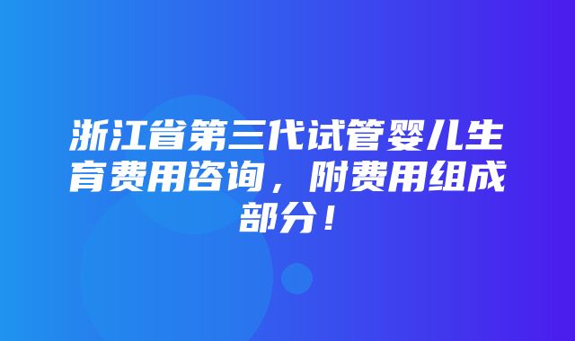 浙江省第三代试管婴儿生育费用咨询，附费用组成部分！