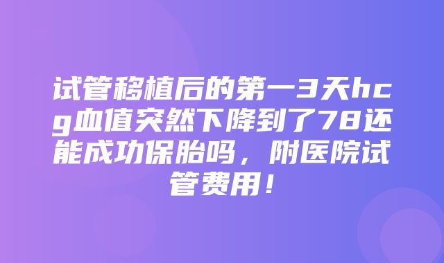 试管移植后的第一3天hcg血值突然下降到了78还能成功保胎吗，附医院试管费用！