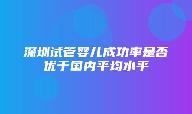 深圳试管婴儿成功率是否优于国内平均水平