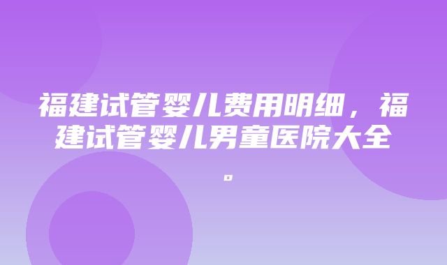 福建试管婴儿费用明细，福建试管婴儿男童医院大全。