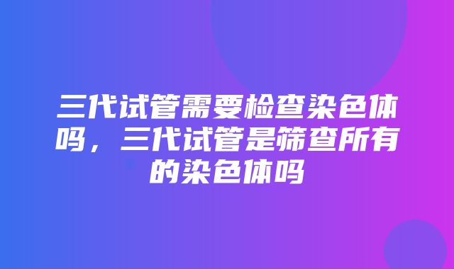 三代试管需要检查染色体吗，三代试管是筛查所有的染色体吗