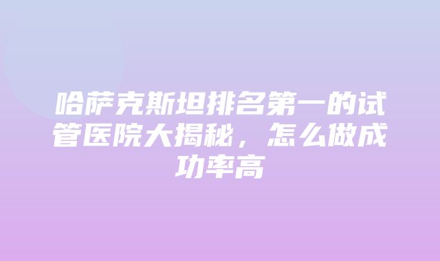 哈萨克斯坦排名第一的试管医院大揭秘，怎么做成功率高