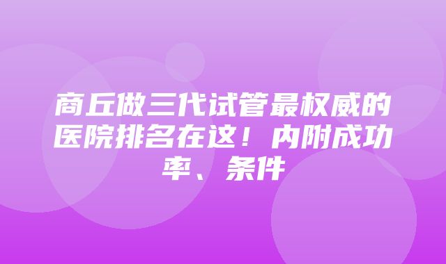 商丘做三代试管最权威的医院排名在这！内附成功率、条件