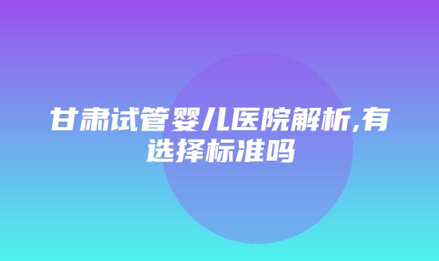 甘肃试管婴儿医院解析,有选择标准吗