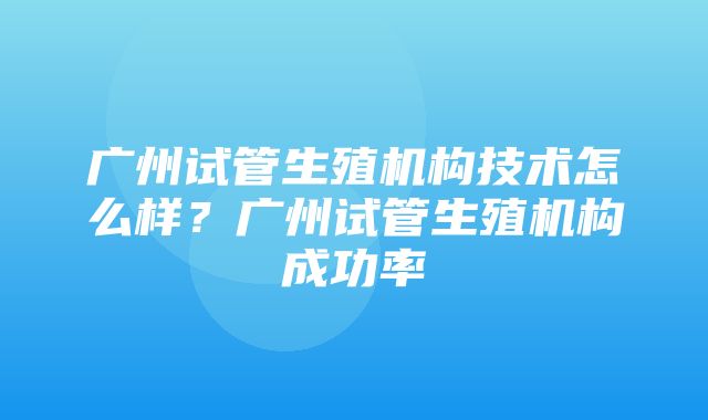 广州试管生殖机构技术怎么样？广州试管生殖机构成功率