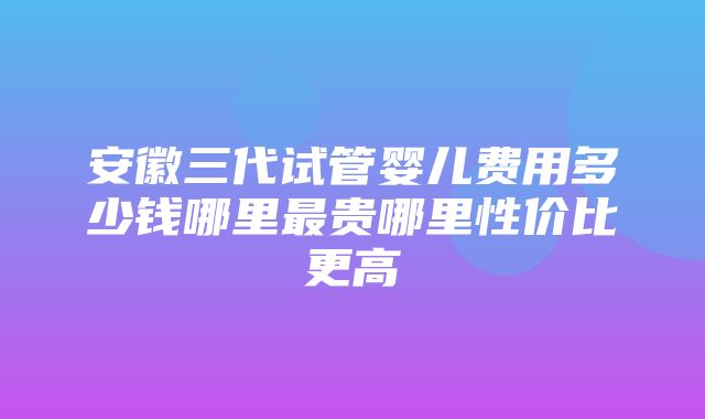 安徽三代试管婴儿费用多少钱哪里最贵哪里性价比更高