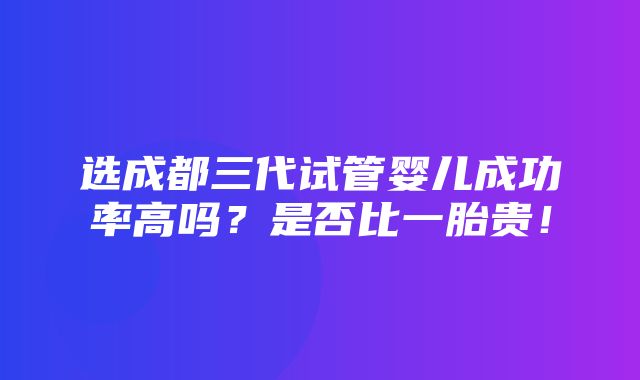 选成都三代试管婴儿成功率高吗？是否比一胎贵！