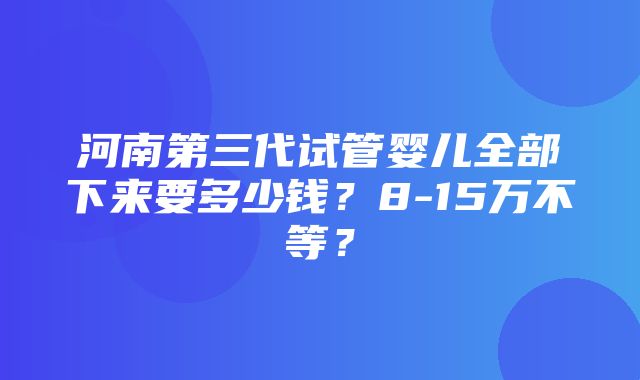 河南第三代试管婴儿全部下来要多少钱？8-15万不等？