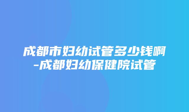 成都市妇幼试管多少钱啊-成都妇幼保健院试管