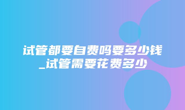 试管都要自费吗要多少钱_试管需要花费多少