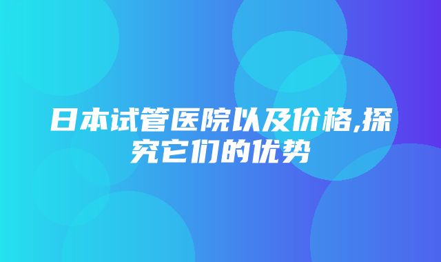 日本试管医院以及价格,探究它们的优势