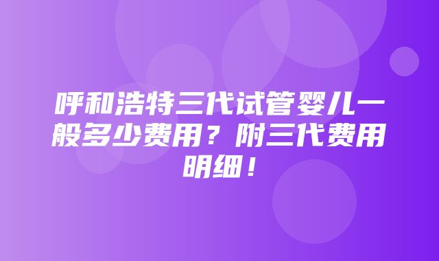 呼和浩特三代试管婴儿一般多少费用？附三代费用明细！