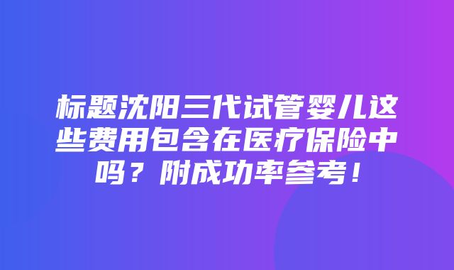 标题沈阳三代试管婴儿这些费用包含在医疗保险中吗？附成功率参考！