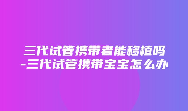 三代试管携带者能移植吗-三代试管携带宝宝怎么办