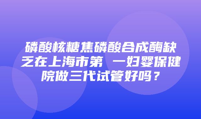 磷酸核糖焦磷酸合成酶缺乏在上海市第 一妇婴保健院做三代试管好吗？