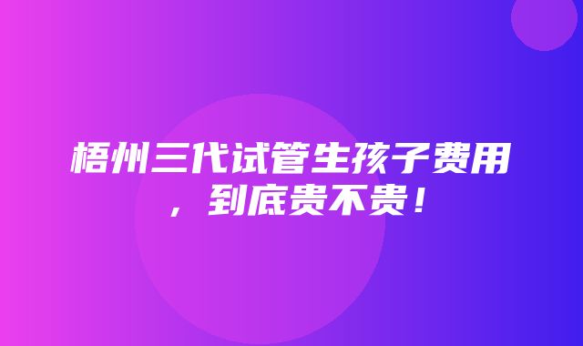 梧州三代试管生孩子费用，到底贵不贵！