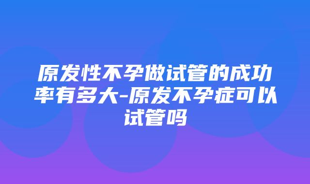 原发性不孕做试管的成功率有多大-原发不孕症可以试管吗