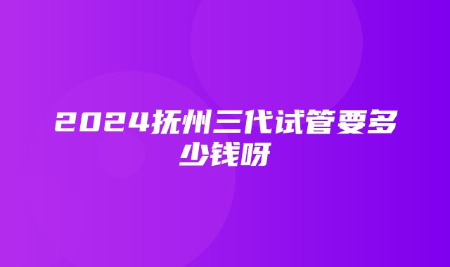 2024抚州三代试管要多少钱呀