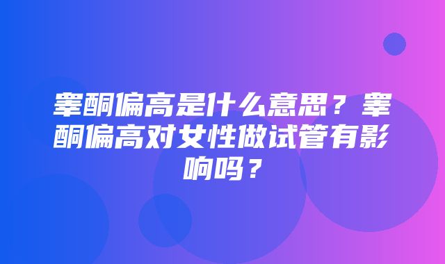 睾酮偏高是什么意思？睾酮偏高对女性做试管有影响吗？