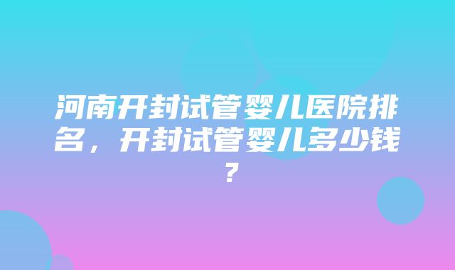 河南开封试管婴儿医院排名，开封试管婴儿多少钱？