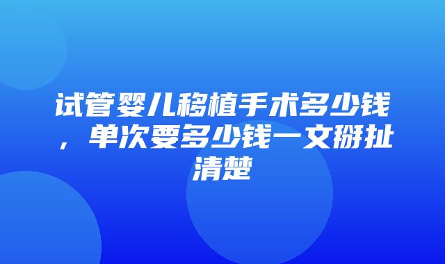 试管婴儿移植手术多少钱，单次要多少钱一文掰扯清楚