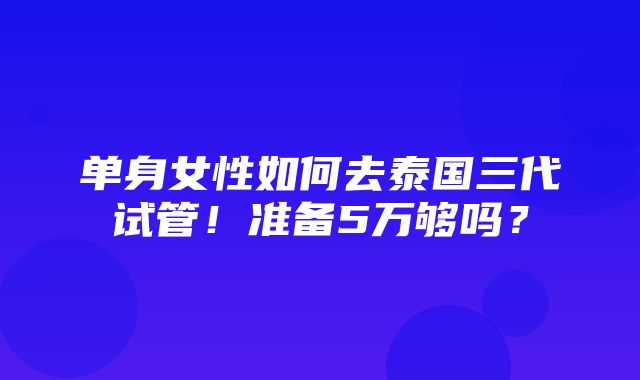 单身女性如何去泰国三代试管！准备5万够吗？