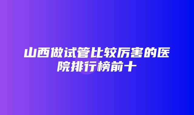 山西做试管比较厉害的医院排行榜前十