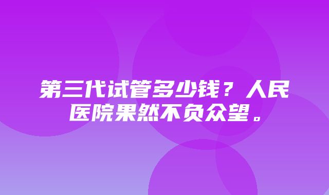 第三代试管多少钱？人民医院果然不负众望。