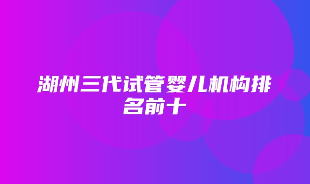 湖州三代试管婴儿机构排名前十