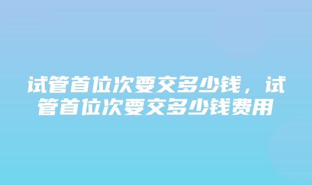 试管首位次要交多少钱，试管首位次要交多少钱费用